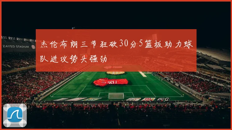 杰伦布朗三节狂砍30分5篮板助力球队进攻势头强劲