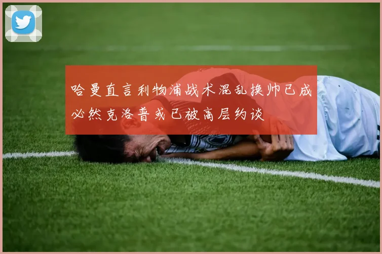 哈曼直言利物浦战术混乱换帅已成必然克洛普或已被高层约谈