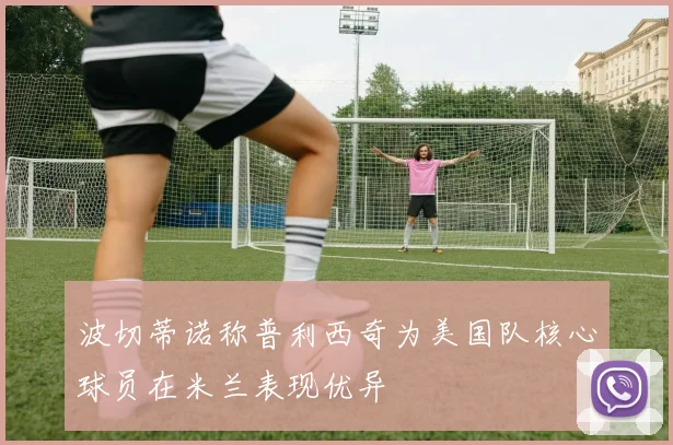 波切蒂诺称普利西奇为美国队核心球员在米兰表现优异