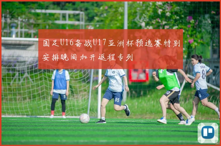 国足U16备战U17亚洲杯预选赛特别安排晚间加开返程专列