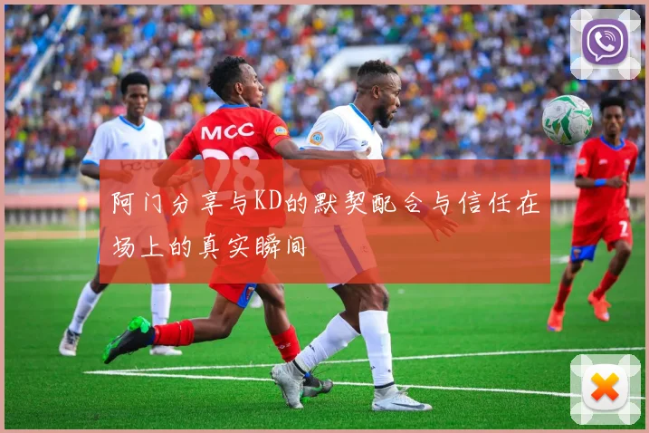 阿门分享与KD的默契配合与信任在场上的真实瞬间