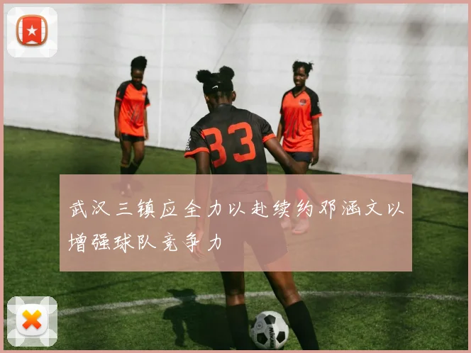 武汉三镇应全力以赴续约邓涵文以增强球队竞争力