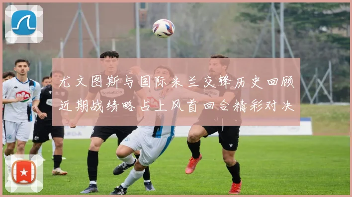 尤文图斯与国际米兰交锋历史回顾近期战绩略占上风首回合精彩对决回顾