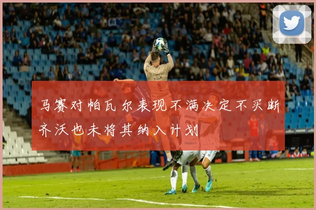 马赛对帕瓦尔表现不满决定不买断齐沃也未将其纳入计划