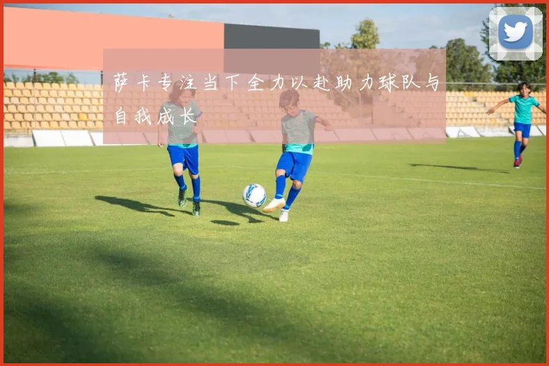 萨卡专注当下全力以赴助力球队与自我成长