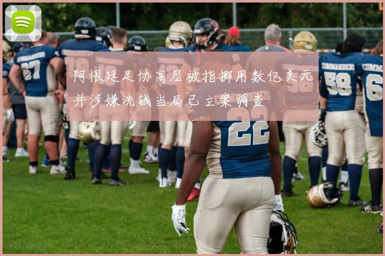 阿根廷足协高层被指挪用数亿美元并涉嫌洗钱当局已立案调查