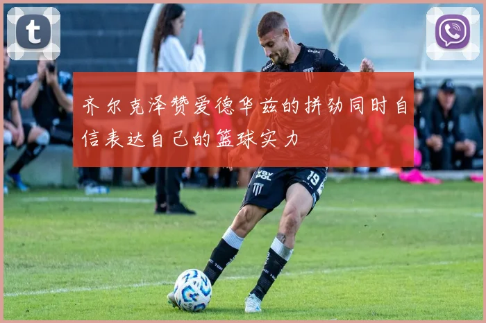 齐尔克泽赞爱德华兹的拼劲同时自信表达自己的篮球实力