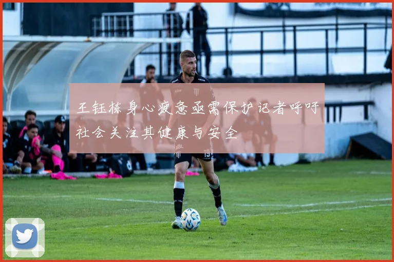 王钰栋身心疲惫亟需保护记者呼吁社会关注其健康与安全