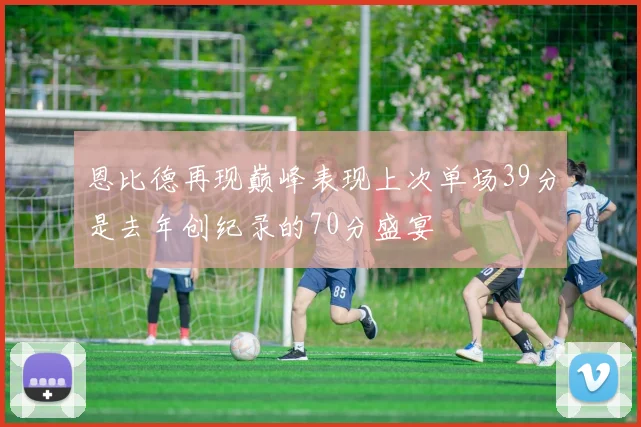 恩比德再现巅峰表现上次单场39分是去年创纪录的70分盛宴