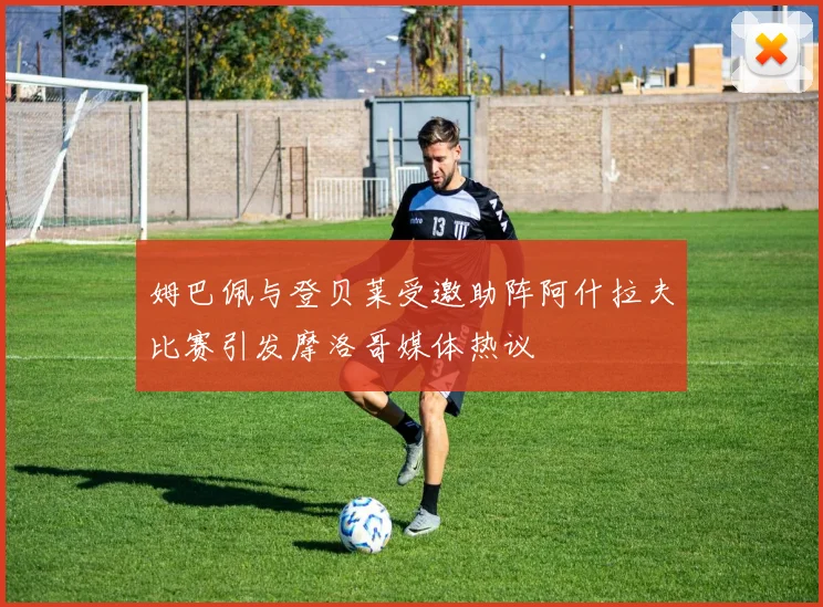 姆巴佩与登贝莱受邀助阵阿什拉夫比赛引发摩洛哥媒体热议