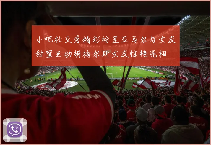 小吧社交秀精彩纷呈亚马尔与女友甜蜜互动胡梅尔斯女友惊艳亮相