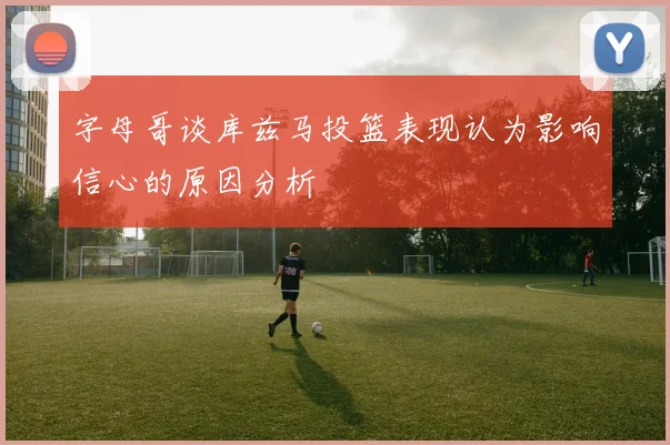 字母哥谈库兹马投篮表现认为影响信心的原因分析