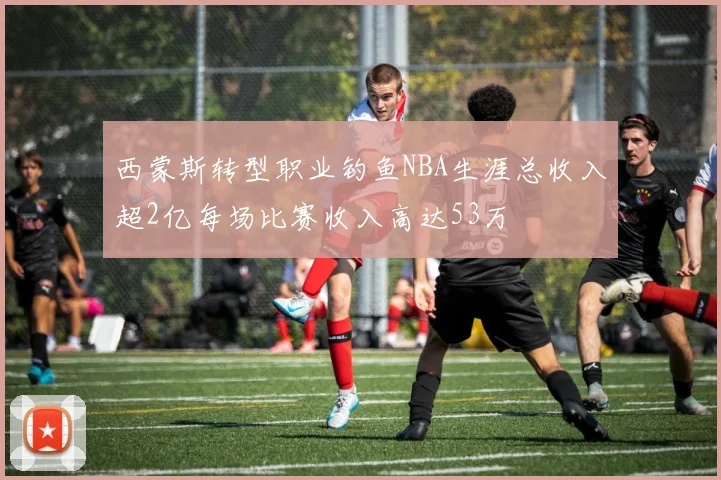 西蒙斯转型职业钓鱼NBA生涯总收入超2亿每场比赛收入高达53万