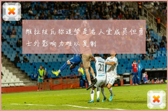 维拉纽瓦称追梦是名人堂成员但勇士外影响力难以复制