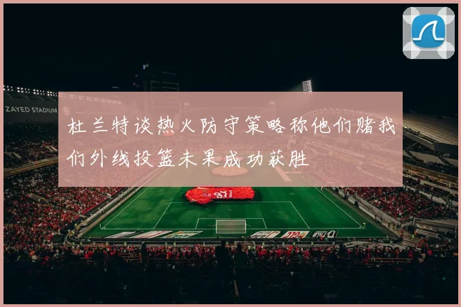 杜兰特谈热火防守策略称他们赌我们外线投篮未果成功获胜