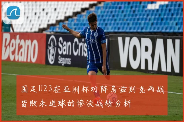 国足U23在亚洲杯对阵乌兹别克两战皆败未进球的惨淡战绩分析