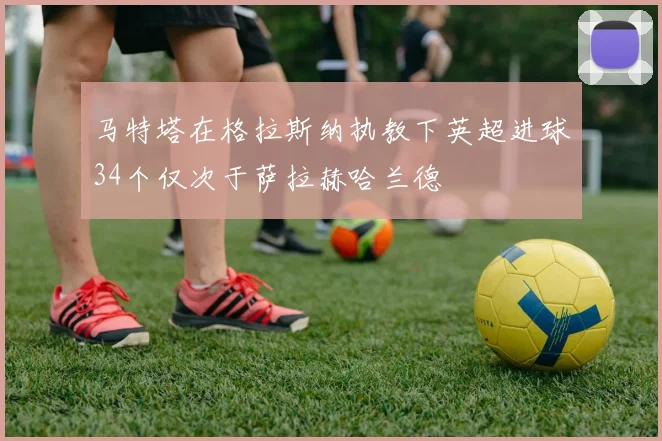 马特塔在格拉斯纳执教下英超进球34个仅次于萨拉赫哈兰德