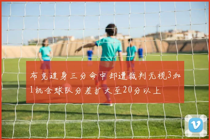 布克追身三分命中却遭裁判无视3加1机会球队分差扩大至20分以上
