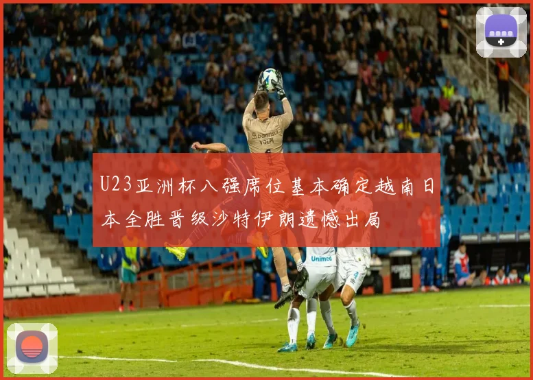 U23亚洲杯八强席位基本确定越南日本全胜晋级沙特伊朗遗憾出局
