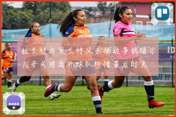 杜兰特与莫兰特父亲场边争执暗示儿子或将离开球队珍惜最后时光