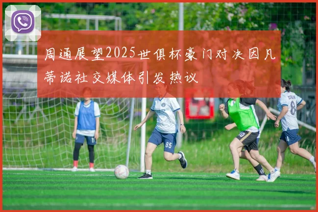 周通展望2025世俱杯豪门对决因凡蒂诺社交媒体引发热议