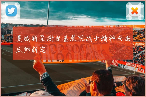 曼城新星谢尔基展现战士精神或成瓜帅新宠