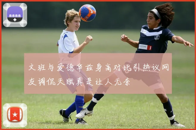 文班与爱德华兹身高对比引热议网友调侃天赋真是让人无奈