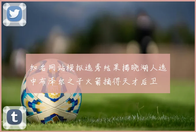 知名网站模拟选秀结果揭晓湖人选中布泽尔之子火箭摘得天才后卫