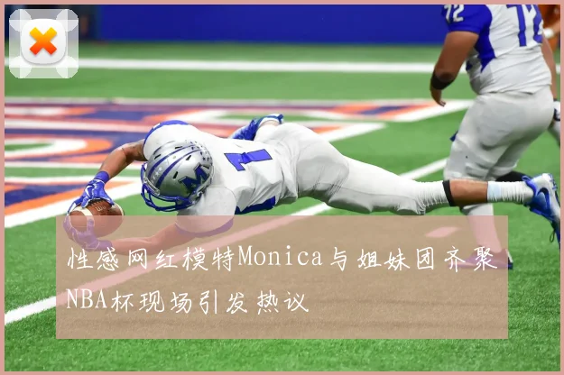 性感网红模特Monica与姐妹团齐聚NBA杯现场引发热议