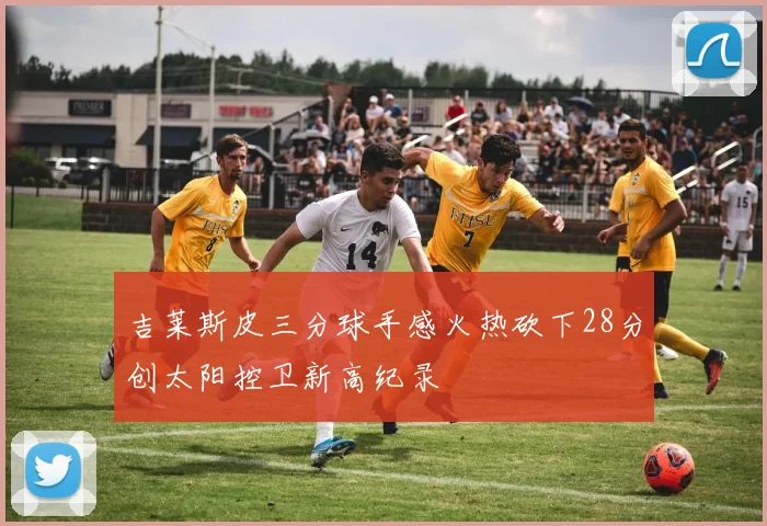 吉莱斯皮三分球手感火热砍下28分创太阳控卫新高纪录