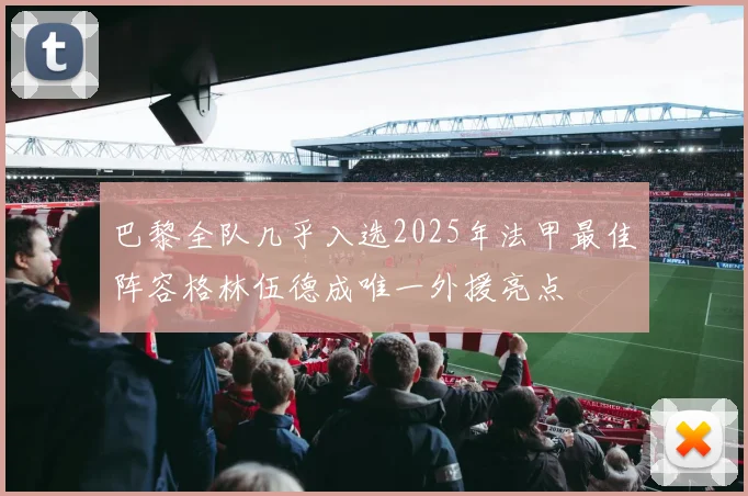 巴黎全队几乎入选2025年法甲最佳阵容格林伍德成唯一外援亮点