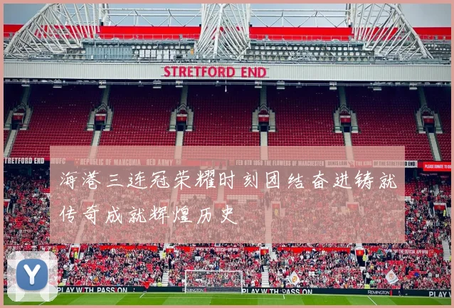 海港三连冠荣耀时刻团结奋进铸就传奇成就辉煌历史