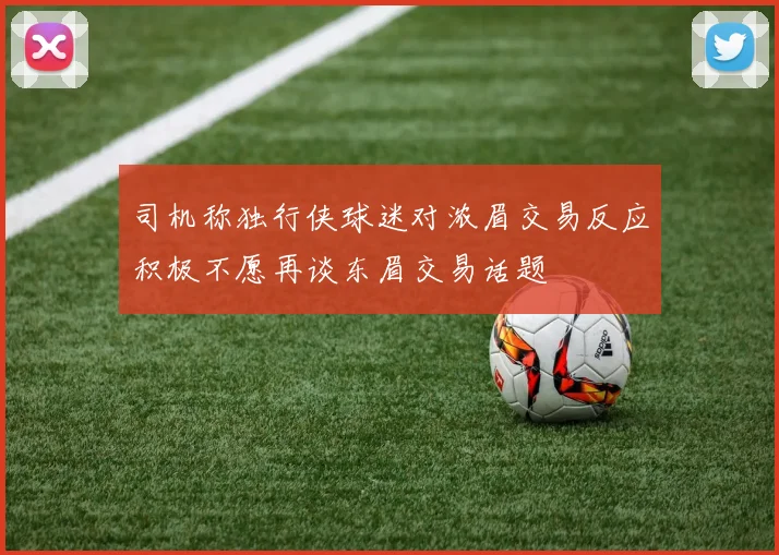 司机称独行侠球迷对浓眉交易反应积极不愿再谈东眉交易话题