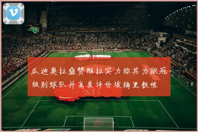 瓜迪奥拉盛赞维拉实力称其为欧冠级别球队并高度评价埃梅里教练