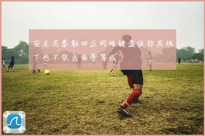 安东尼泰勒回应网络键盘侠称其线下也不敢当面辱骂我
