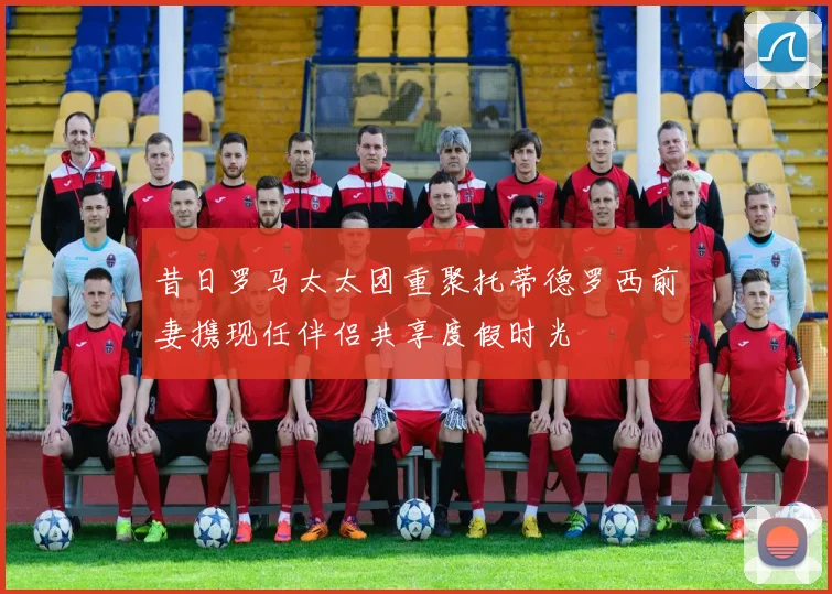 昔日罗马太太团重聚托蒂德罗西前妻携现任伴侣共享度假时光