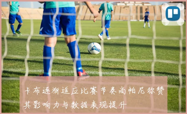 卡布逐渐适应比赛节奏尚帕尼称赞其影响力与数据表现提升