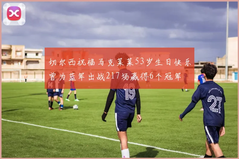 切尔西祝福马克莱莱53岁生日快乐曾为蓝军出战217场赢得6个冠军